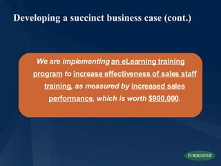 Developing a succinct business case (cont.) We are implementing  an eLearning training program  to  increase effectiveness of sales staff training , as measured by  increased sales performance , which is worth  $900,000 . 