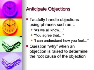 Anticipate Objections Tactfully handle objections using phrases such as… “As we all know…” “You agree that…” “I can understand how you feel…” Question “why” when an objection is raised to determine the root cause of the objection 