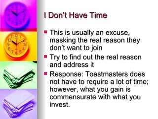 I Don’t Have Time This is usually an excuse, masking the real reason they don’t want to join Try to find out the real reason and address it Response: Toastmasters does not have to require a lot of time; however, what you gain is commensurate with what you invest.  