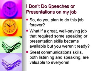 I Don’t Do Speeches or Presentations on my job So, do you plan to do this job forever? What if a great, well-paying job that required some speaking or presentation skills became available but you weren’t ready? Great communications skills, both listening and speaking, are valuable to everyone! 