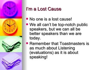 I’m a Lost Cause No one is a lost cause! We all can’t be top-notch public speakers, but we can all be better speakers than we are today. Remember that Toastmasters is as much about Listening (evaluations) as it is about speaking! 