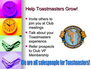 Help Toastmasters Grow! Invite others to join you at Club meetings Talk about your Toastmasters experience Refer prospects to Club VP Membership We are all salespeople for Toastmasters! 