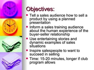 Objectives: Tell a sales audience how to sell a product by using a planned presentation Inform a sales training audience about the human experience of the buyer-seller relationship Use entertaining stories and dynamic examples of sales situations Inspire salespeople to want to succeed in selling Time: 15-20 minutes, longer if club program allows 