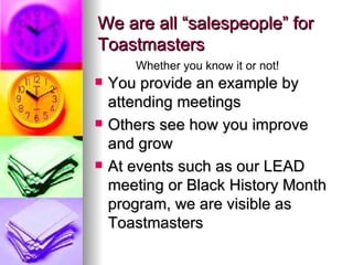 We are all “salespeople” for Toastmasters You provide an example by attending meetings Others see how you improve and grow At events such as our LEAD meeting or Black History Month program, we are visible as Toastmasters Whether you know it or not! 
