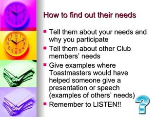 How to find out their needs Tell them about your needs and why you participate Tell them about other Club members’ needs Give examples where Toastmasters would have helped someone give a presentation or speech (examples of others’ needs) Remember to LISTEN!! 