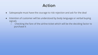Action
● Salespeople must have the courage to risk rejection and ask for the deal
● Intention of customer will be understood by body language or verbal buying
signals
○ Checking the fare of the airline ticket which will be the deciding factor to
purchase it
 