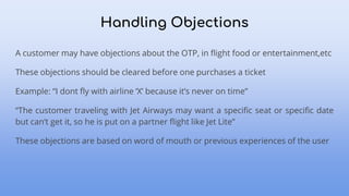 A customer may have objections about the OTP, in flight food or entertainment,etc
These objections should be cleared before one purchases a ticket
Example: “I dont fly with airline ‘X’ because it’s never on time”
“The customer traveling with Jet Airways may want a specific seat or specific date
but can’t get it, so he is put on a partner flight like Jet Lite”
These objections are based on word of mouth or previous experiences of the user
Handling Objections
 