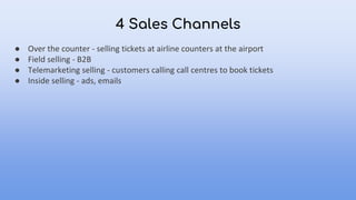 4 Sales Channels
● Over the counter - selling tickets at airline counters at the airport
● Field selling - B2B
● Telemarketing selling - customers calling call centres to book tickets
● Inside selling - ads, emails
 