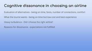 Cognitive dissonance in choosing an airline
Evaluation of alternatives - being on time, fares, number of connections, comfort
What the tourist wants - being on time but low cost and best experience
Heavy turbulence - Did I choose the right airline?
Reasons for dissonance - expectations not fulfilled
 