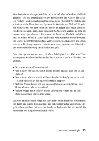 Verkäufer-Epidemiologie | 15
Viele Vertriebsabteilungen kränkeln. Manche befinden sich schon – bildlich
gesehen – auf der Intensivstation. Die Entwicklung der Märkte, die rasan-
ten Produkt- und Innovationszyklen sowie neue (digitale) Vertriebskanäle
erfordern vitale Menschen und Systeme in Vertrieb und Verkauf. Es geht
mir nicht darum, mit dem Finger auf andere zu zeigen oder sogar Schaden-
freude zu erzeugen. Nein, dazu liegen mir Vertrieb und Verkauf zu sehr am
Herzen. Aber (gerade) auch Herzenssachen brauchen Klarheit und Offen-
heit. In meiner Rolle als Trainer und Coach wird mir immer wieder bewusst,
wie schwer sich Unternehmen tun, Vertriebsthemen anzupacken und ihnen
eine neue Richtung zu geben. Insbesondere dann, wenn es um Mitarbeiter
und deren Qualifizierung und Entwicklung geht.
Dass etwas getan werden muss, ist allen Beteiligten klar. Aber was? Eine
konsequente Kundenorientierung ist der Schlüssel – auch in Vertrieb und
Verkauf.
•	 Wo stehen unsere Kunden heute?
•	 Was müssen wir wissen, damit unsere Kunden spüren, dass wir sie ver-
stehen?
•	 Was müssen wir tun, damit wir beim Kunden im Kopf ganz vorne sind
– damit wir nicht in die Beliebigkeitsfalle tappen?
•	 Welches Wissen haben wir, um unseren Kunden zu ermöglichen, ihre
Unternehmensziele zu erreichen?
•	 Welche Fragen stellt sich der Kunde und welche Fragen soll er sich
stellen, nachdem wir bei ihm waren?
Und eine selbstkritische Frage, die viele nicht hören möchten: »Wie tragen
wir durch die eigene Organisation, die Führungsstruktur und interne Re-
geln unbewusst dazu bei, dass der Kunde am Ende nicht bei uns kauft? Wo
verhindern wir mögliche Geschäfte selbst?
 
