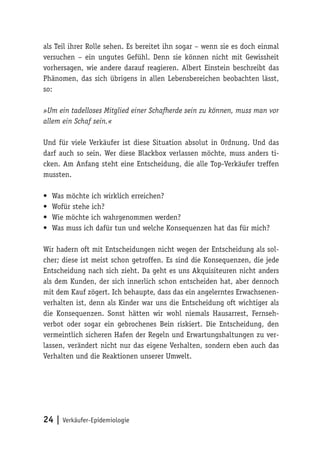 24 | Verkäufer-Epidemiologie
als Teil ihrer Rolle sehen. Es bereitet ihn sogar – wenn sie es doch einmal
versuchen – ein ungutes Gefühl. Denn sie können nicht mit Gewissheit
vorhersagen, wie andere darauf reagieren. Albert Einstein beschreibt das
Phänomen, das sich übrigens in allen Lebensbereichen beobachten lässt,
so:
»Um ein tadelloses Mitglied einer Schafherde sein zu können, muss man vor
allem ein Schaf sein.«
Und für viele Verkäufer ist diese Situation absolut in Ordnung. Und das
darf auch so sein. Wer diese Blackbox verlassen möchte, muss anders ti-
cken. Am Anfang steht eine Entscheidung, die alle Top-Verkäufer treffen
mussten.
•	 Was möchte ich wirklich erreichen?
•	 Wofür stehe ich?
•	 Wie möchte ich wahrgenommen werden?
•	 Was muss ich dafür tun und welche Konsequenzen hat das für mich?
Wir hadern oft mit Entscheidungen nicht wegen der Entscheidung als sol-
cher; diese ist meist schon getroffen. Es sind die Konsequenzen, die jede
Entscheidung nach sich zieht. Da geht es uns Akquisiteuren nicht anders
als dem Kunden, der sich innerlich schon entscheiden hat, aber dennoch
mit dem Kauf zögert. Ich behaupte, dass das ein angelerntes Erwachsenen-
verhalten ist, denn als Kinder war uns die Entscheidung oft wichtiger als
die Konsequenzen. Sonst hätten wir wohl niemals Hausarrest, Fernseh-
verbot oder sogar ein gebrochenes Bein riskiert. Die Entscheidung, den
vermeintlich sicheren Hafen der Regeln und Erwartungshaltungen zu ver-
lassen, verändert nicht nur das eigene Verhalten, sondern eben auch das
Verhalten und die Reaktionen unserer Umwelt.
 