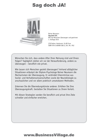 Sag doch JA!
Wünschen Sie sich, dass andere öfter Ihrer Meinung sind und Ihnen
folgen? Tagtäglich stehen wir vor der Herausforderung, andere zu
überzeugen – beruflich wie privat.
Wie lassen sich Menschen gezielt überzeugen? Anhand alltäglicher
Situationen erläutert der Diplom-Psychologe Reiner Neumann die
Mechanismen der Überzeugung. Er verbindet Erkenntnisse aus
Sozial- und Verhaltenswissenschaften sowie der Neurobiologie zu
anschaulichen und vor allem praktisch umsetzbaren Methoden.
Erkennen Sie die Überredungskünste anderer. Erhöhen Sie Ihre
Überzeugungskraft. Gestalten Sie Situationen zu Ihrem Vorteil.
Mit diesen Strategien werden Sie beruflich und privat Ihre Ziele
schneller und einfacher erreichen.
Reiner Neumann
Sag doch JA!
Wie Sie Menschen überzeugen und gewinnen
1. Auflage 2015
278 Seiten; Hardcover, 24,80 Euro
ISBN 978-3-86980-286-2; Art.-Nr.: 952
www.BusinessVillage.de
 