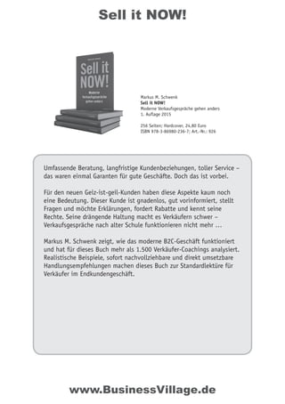 Sell it NOW!
Umfassende Beratung, langfristige Kundenbeziehungen, toller Service –
das waren einmal Garanten für gute Geschäfte. Doch das ist vorbei.
Für den neuen Geiz-ist-geil-Kunden haben diese Aspekte kaum noch
eine Bedeutung. Dieser Kunde ist gnadenlos, gut vorinformiert, stellt
Fragen und möchte Erklärungen, fordert Rabatte und kennt seine
Rechte. Seine drängende Haltung macht es Verkäufern schwer –
Verkaufsgespräche nach alter Schule funktionieren nicht mehr …
Markus M. Schwenk zeigt, wie das moderne B2C-Geschäft funktioniert
und hat für dieses Buch mehr als 1.500 Verkäufer-Coachings analysiert.
Realistische Beispiele, sofort nachvollziehbare und direkt umsetzbare
Handlungsempfehlungen machen dieses Buch zur Standardlektüre für
Verkäufer im Endkundengeschäft.
Markus M. Schwenk
Sell it NOW!
Moderne Verkaufsgespräche gehen anders
1. Auflage 2015
256 Seiten; Hardcover, 24,80 Euro
ISBN 978-3-86980-236-7; Art.-Nr.: 926
www.BusinessVillage.de
 