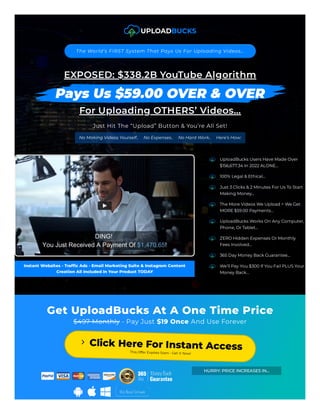 The World’s FIRST System That Pays Us For Uploading Videos…

EXPOSED: $338.2B YouTube Algorithm
For Uploading OTHERS’ Videos…
Just Hit The “Upload” Button & You’re All Set!
No Making Videos Yourself..     No Expenses..     No Hard Work..     Here’s How:
Instant Websites - Traffic Ads - Email Marketing Suite & Instagram Content
Creation All Included In Your Product TODAY
UploadBucks Users Have Made Over
$156,677.34 In 2022 ALONE…

100% Legal & Ethical…

Just 3 Clicks & 2 Minutes For Us To Start
Making Money…

The More Videos We Upload = We Get
MORE $59.00 Payments…

UploadBucks Works On Any Computer,
Phone, Or Tablet…

ZERO Hidden Expenses Or Monthly
Fees Involved…

365 Day Money Back Guarantee…

We’ll Pay You $300 If You Fail PLUS Your
Money Back…

Get UploadBucks At A One Time Price
$497 Monthly - Pay Just $19 Once And Use Forever
Click Here For Instant Access
This Offer Expires Soon - Get It Now!
HURRY: PRICE INCREASES IN…
 