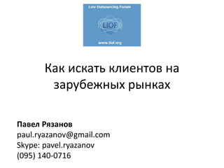Как искать клиентов на
зарубежных рынках
Павел Рязанов
paul.ryazanov@gmail.com
Skype: pavel.ryazanov
(095) 140-0716
 