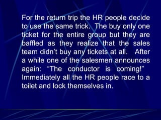 For the return trip the HR people decide
to use the same trick. The buy only one
ticket for the entire group but they are
baffled as they realize that the sales
team didn’t buy any tickets at all. After
a while one of the salesmen announces
again: “The conductor is coming!”
Immediately all the HR people race to a
toilet and lock themselves in.
 