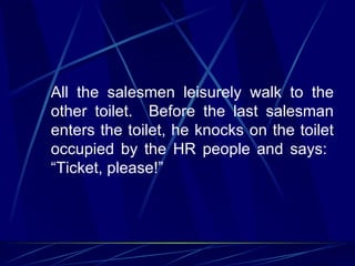 All the salesmen leisurely walk to the
other toilet. Before the last salesman
enters the toilet, he knocks on the toilet
occupied by the HR people and says:
“Ticket, please!”
 