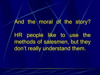And the moral of the story?

HR people like to use the
methods of salesmen, but they
don’t really understand them.
 