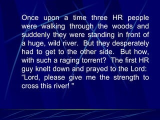 Once upon a time three HR people
were walking through the woods and
suddenly they were standing in front of
a huge, wild river. But they desperately
had to get to the other side. But how,
with such a raging torrent? The first HR
guy knelt down and prayed to the Lord:
“Lord, please give me the strength to
cross this river! "
 