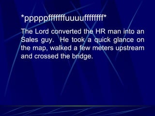 *pppppfffffffuuuuffffffff*
The Lord converted the HR man into an
Sales guy. He took a quick glance on
the map, walked a few meters upstream
and crossed the bridge.
 