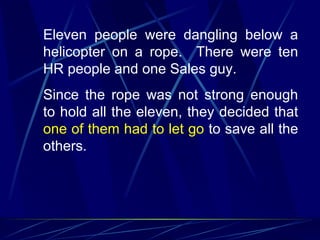 Eleven people were dangling below a
helicopter on a rope. There were ten
HR people and one Sales guy.
Since the rope was not strong enough
to hold all the eleven, they decided that
one of them had to let go to save all the
others.
 