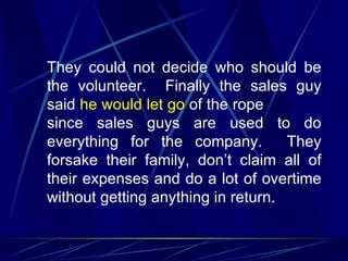 They could not decide who should be
the volunteer. Finally the sales guy
said he would let go of the rope
since sales guys are used to do
everything for the company.         They
forsake their family, don’t claim all of
their expenses and do a lot of overtime
without getting anything in return.
 