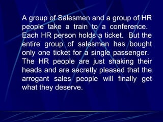 A group of Salesmen and a group of HR
people take a train to a conference.
Each HR person holds a ticket. But the
entire group of salesmen has bought
only one ticket for a single passenger.
The HR people are just shaking their
heads and are secretly pleased that the
arrogant sales people will finally get
what they deserve.
 
