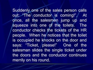 Suddenly one of the sales person calls
out: “The conductor is coming!”. At
once, all the salesmen jump up and
squeeze into one of the toilets. The
conductor checks the tickets of the HR
people. When he notices that the toilet
is occupied he knocks on the door and
says: “Ticket, please!”   One of the
salesman slides the single ticket under
the doors and the conductor continues
merrily on his round.
 