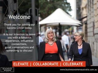 www.businesswomenaustralia.com.au
Welcome
Thank you for joining our
Success Circle today.
It is our intention to leave
you with a fabulous
experience, influential
connections,
great conversations and
something to discuss!
ELEVATE | COLLABORATE | CELEBRATE
 
