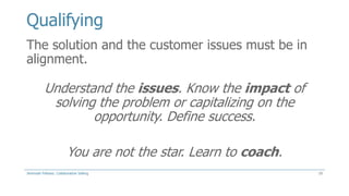 Qualifying
The solution and the customer issues must be in
alignment.

Understand the issues. Know the impact of
solving the problem or capitalizing on the
opportunity. Define success.
You are not the star. Learn to coach.
Jeremiah Fellows: Collaborative Selling

10

 