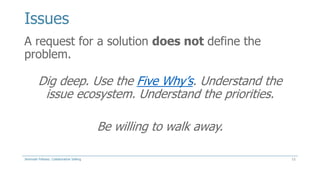 Issues
A request for a solution does not define the
problem.

Dig deep. Use the Five Why’s. Understand the
issue ecosystem. Understand the priorities.
Be willing to walk away.
Jeremiah Fellows: Collaborative Selling

11

 