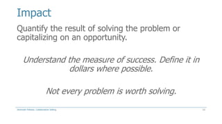 Impact
Quantify the result of solving the problem or
capitalizing on an opportunity.

Understand the measure of success. Define it in
dollars where possible.
Not every problem is worth solving.
Jeremiah Fellows: Collaborative Selling

12

 