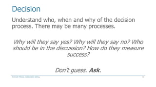 Decision
Understand who, when and why of the decision
process. There may be many processes.

Why will they say yes? Why will they say no? Who
should be in the discussion? How do they measure
success?

Don’t guess. Ask.
Jeremiah Fellows: Collaborative Selling

13

 