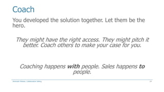Coach
You developed the solution together. Let them be the
hero.

They might have the right access. They might pitch it
better. Coach others to make your case for you.
Coaching happens with people. Sales happens to
people.
Jeremiah Fellows: Collaborative Selling

14

 