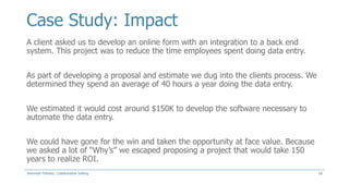 Case Study: Impact
A client asked us to develop an online form with an integration to a back end
system. This project was to reduce the time employees spent doing data entry.
As part of developing a proposal and estimate we dug into the clients process. We
determined they spend an average of 40 hours a year doing the data entry.
We estimated it would cost around $150K to develop the software necessary to
automate the data entry.
We could have gone for the win and taken the opportunity at face value. Because
we asked a lot of “Why’s” we escaped proposing a project that would take 150
years to realize ROI.
Jeremiah Fellows: Collaborative Selling

16

 