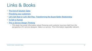 Links & Books
• The End of Solution Sales
• Provoking your customers
• Let's Get Real or Let's Not Play: Transforming the Buyer/Seller Relationship
• To Sell is Human
• This is Service Design Thinking
• This book has great information about Personas and customer journeys told from the
perspective of a service designer. Sales is a service. This information especially relevant.

Jeremiah Fellows: Collaborative Selling

18

 
