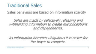 Traditional Sales
Sales behaviors are based on information scarcity

Sales are made by selectively releasing and
withholding information to create misconceptions
and dependencies.
As information becomes ubiquitous it is easier for
the buyer to compete.
Jeremiah Fellows: Collaborative Selling

3

 