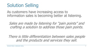 Solution Selling
As customers have increasing access to
information sales is becoming better at listening.

Sales are made by listening for “pain points” and
crafting a solution to address those pain points.
There is little differentiation between sales people
and the products and services they sell.
Jeremiah Fellows: Collaborative Selling

4

 