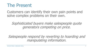 The Present
Customers can identify their own pain points and
solve complex problems on their own.

Sophisticated buyers make salespeople quote
generators competing on price.
Salespeople respond by reverting to hoarding and
manipulating information.
Jeremiah Fellows: Collaborative Selling

5

 