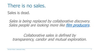 There is no sales.
Sales is dead.

Sales is being replaced by collaborative discovery.
Sales people are looking more like film producers.
Collaborative sales is defined by
transparency, candor and mutual exploration.
Jeremiah Fellows: Collaborative Selling

7

 