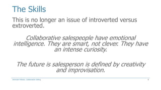 The Skills
This is no longer an issue of introverted versus
extroverted.

Collaborative salespeople have emotional
intelligence. They are smart, not clever. They have
an intense curiosity.
The future is salesperson is defined by creativity
and improvisation.
Jeremiah Fellows: Collaborative Selling

8

 