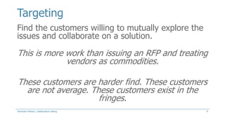 Targeting
Find the customers willing to mutually explore the
issues and collaborate on a solution.

This is more work than issuing an RFP and treating
vendors as commodities.
These customers are harder find. These customers
are not average. These customers exist in the
fringes.
Jeremiah Fellows: Collaborative Selling

9

 