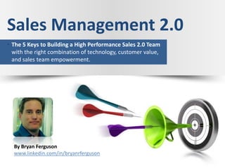 Sales Management 2.0
• The 5 Keys to Building a High Performance Sales 2.0 Team
  with the right combination of technology, customer value,
  and sales team empowerment.




  By Bryan Ferguson
  www.linkedin.com/in/bryanrferguson
 