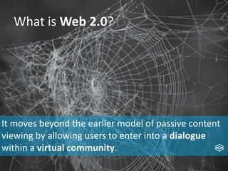 What is Web 2.0?
It moves beyond the earlier model of passive content
viewing by allowing users to enter into a dialogue
within a virtual community.
 