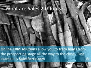 What are Sales 2.0 Tools?
Online CRM solutions allow you to track leads from
the prospecting stage all the way to the close. One
example is SalesForce.com .
 