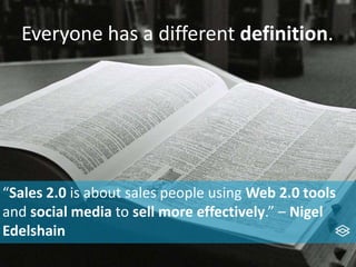 Everyone has a different definition.
“Sales 2.0 is about sales people using Web 2.0 tools
and social media to sell more effectively.” – Nigel
Edelshain
 