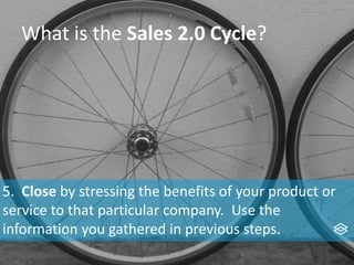 What is the Sales 2.0 Cycle?
5. Close by stressing the benefits of your product or
service to that particular company. Use the
information you gathered in previous steps.
 