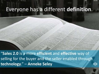 Everyone has a different definition.
“Sales 2.0 is a more efficient and effective way of
selling for the buyer and the seller enabled through
technology.” – Anneke Seley
 