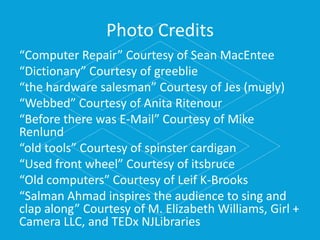 Photo Credits
“Computer Repair” Courtesy of Sean MacEntee
“Dictionary” Courtesy of greeblie
“the hardware salesman” Courtesy of Jes (mugly)
“Webbed” Courtesy of Anita Ritenour
“Before there was E-Mail” Courtesy of Mike
Renlund
“old tools” Courtesy of spinster cardigan
“Used front wheel” Courtesy of itsbruce
“Old computers” Courtesy of Leif K-Brooks
“Salman Ahmad inspires the audience to sing and
clap along” Courtesy of M. Elizabeth Williams, Girl +
Camera LLC, and TEDx NJLibraries
 