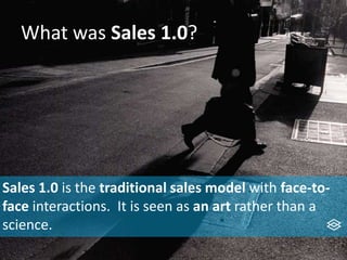 What was Sales 1.0?
Sales 1.0 is the traditional sales model with face-to-
face interactions. It is seen as an art rather than a
science.
 